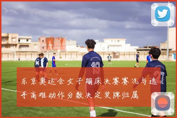 东京奥运会女子蹦床决赛赛况与选手高难动作分数决定奖牌归属