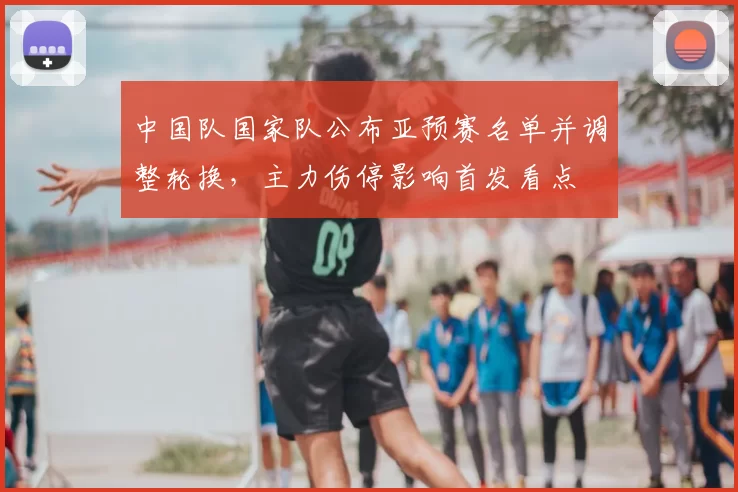 中国队国家队公布亚预赛名单并调整轮换,主力伤停影响首发看点