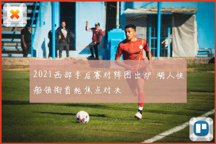 2021西部季后赛对阵图出炉 湖人快船领衔首轮焦点对决