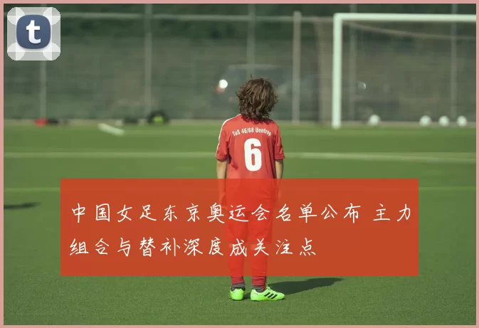 中国女足东京奥运会名单公布 主力组合与替补深度成关注点