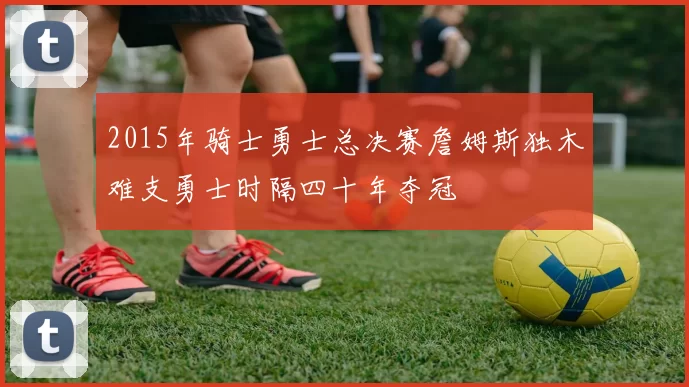 2015年骑士勇士总决赛詹姆斯独木难支勇士时隔四十年夺冠