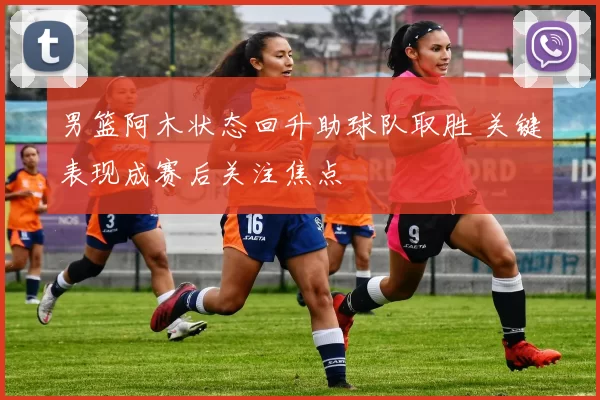 男篮阿木状态回升助球队取胜 关键表现成赛后关注焦点