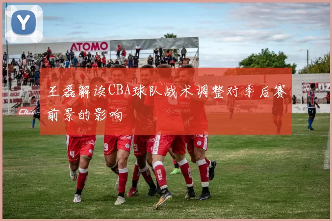 王磊解读CBA球队战术调整对季后赛前景的影响