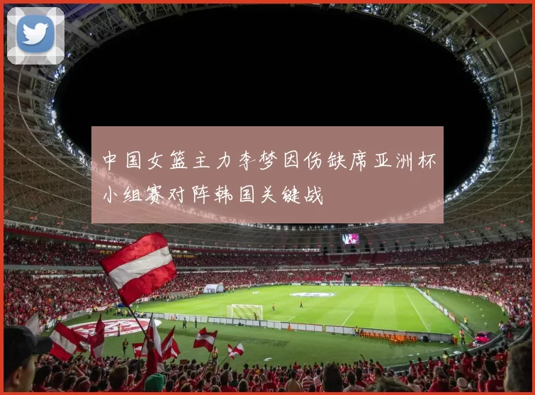 中国女篮主力李梦因伤缺席亚洲杯小组赛对阵韩国关键战