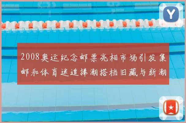 2008奥运纪念邮票亮相市场引发集邮和体育迷追捧潮搭档旧藏与新潮联动