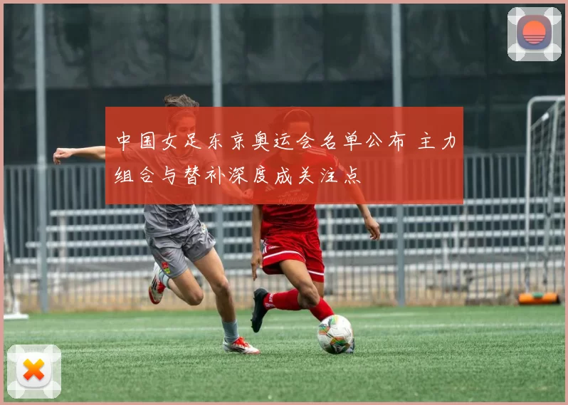 中国女足东京奥运会名单公布 主力组合与替补深度成关注点