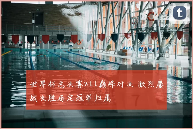 世界杯总决赛wtt巅峰对决 激烈鏖战决胜局定冠军归属