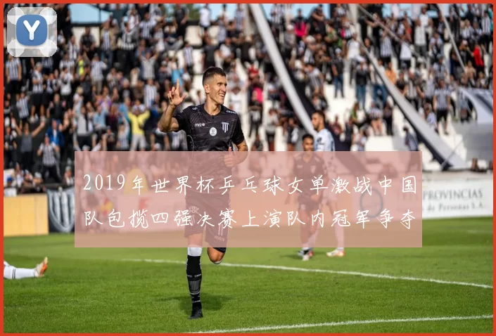 2019年世界杯乒乓球女单激战中国队包揽四强决赛上演队内冠军争夺