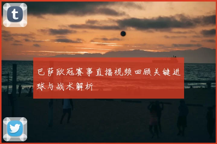 巴萨欧冠赛事直播视频回顾关键进球与战术解析