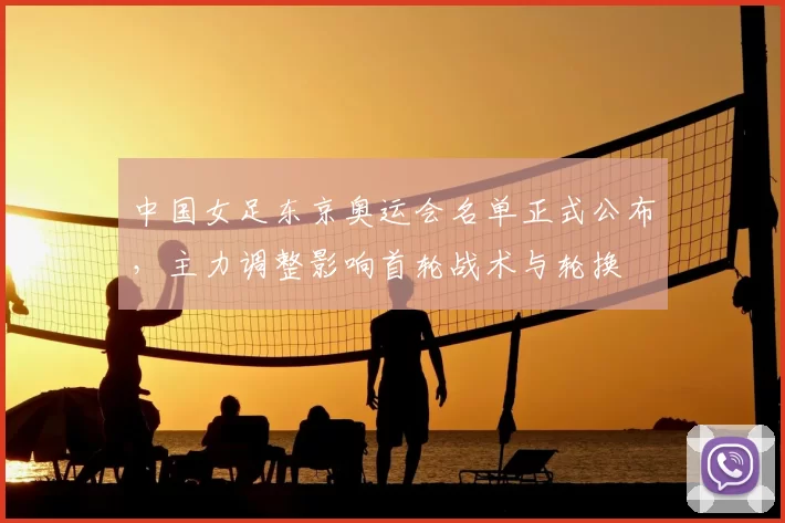 中国女足东京奥运会名单正式公布,主力调整影响首轮战术与轮换