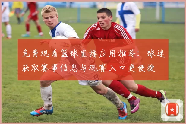 免费观看篮球直播应用推荐：球迷获取赛事信息与观赛入口更便捷