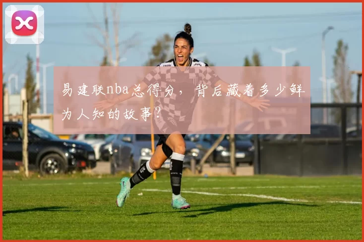 易建联nba总得分，背后藏着多少鲜为人知的故事？