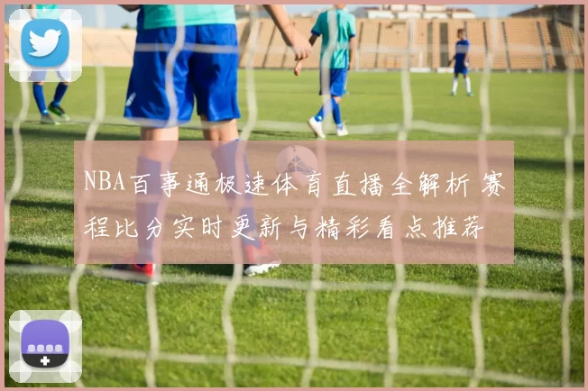 NBA百事通极速体育直播全解析 赛程比分实时更新与精彩看点推荐