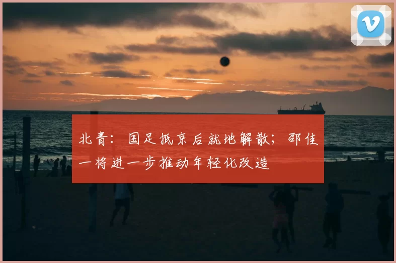 北青：国足抵京后就地解散；邵佳一将进一步推动年轻化改造