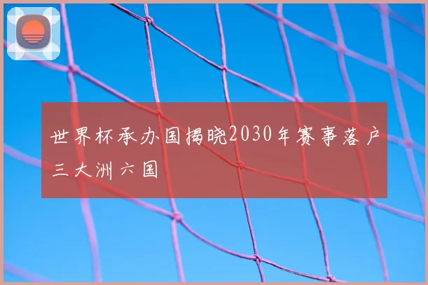 世界杯承办国揭晓2030年赛事落户三大洲六国