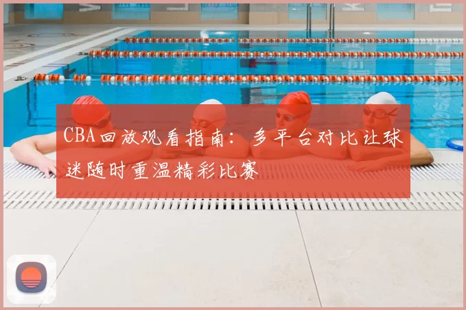 CBA回放观看指南:多平台对比让球迷随时重温精彩比赛