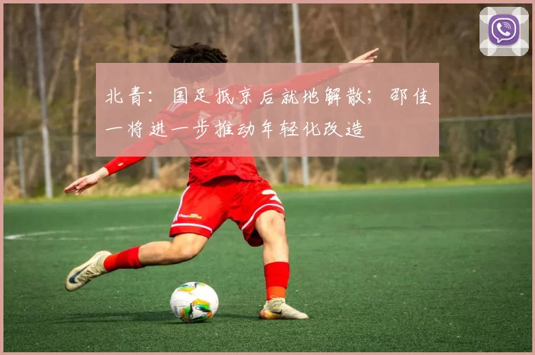 北青:国足抵京后就地解散;邵佳一将进一步推动年轻化改造