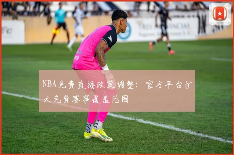 NBA免费直播政策调整：官方平台扩大免费赛事覆盖范围