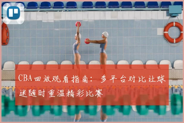 CBA回放观看指南：多平台对比让球迷随时重温精彩比赛