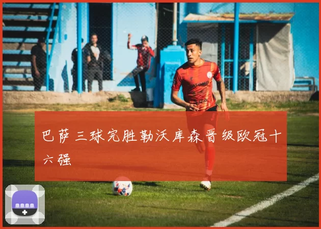 巴萨三球完胜勒沃库森晋级欧冠十六强