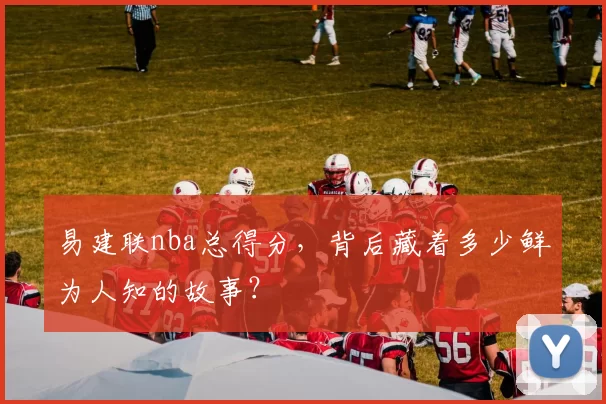 易建联nba总得分，背后藏着多少鲜为人知的故事？