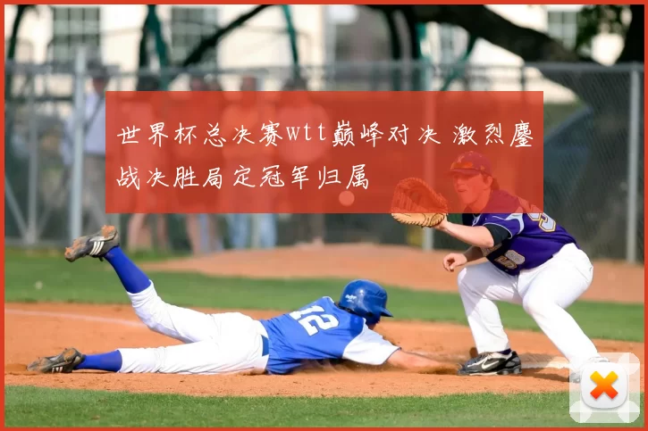 世界杯总决赛wtt巅峰对决 激烈鏖战决胜局定冠军归属