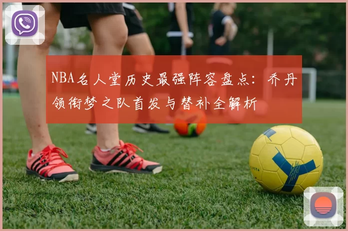 NBA名人堂历史最强阵容盘点:乔丹领衔梦之队首发与替补全解析