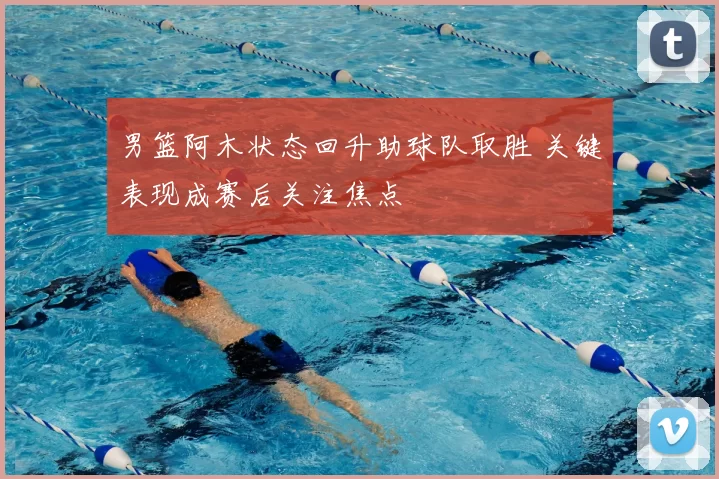 男篮阿木状态回升助球队取胜 关键表现成赛后关注焦点