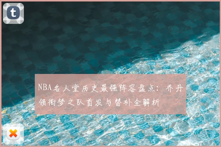 NBA名人堂历史最强阵容盘点：乔丹领衔梦之队首发与替补全解析