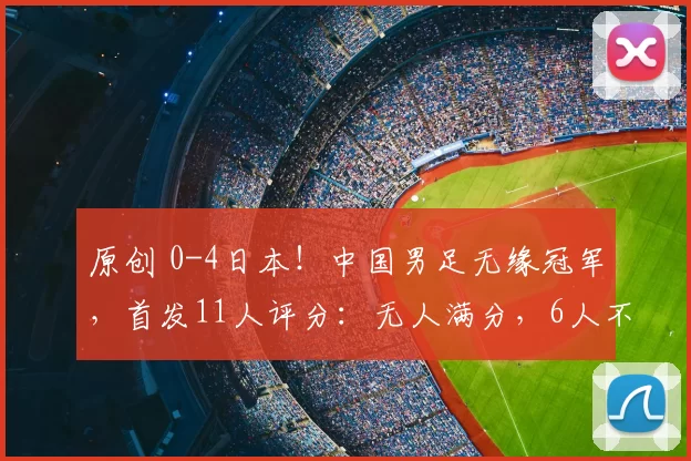 原创 0-4日本！中国男足无缘冠军，首发11人评分：无人满分，6人不及格
