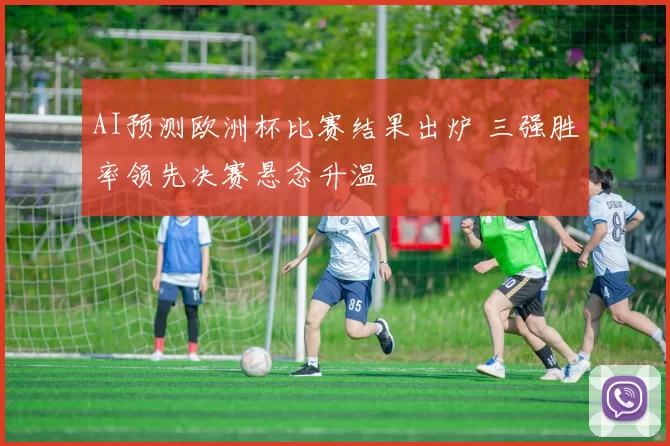 AI预测欧洲杯比赛结果出炉 三强胜率领先决赛悬念升温