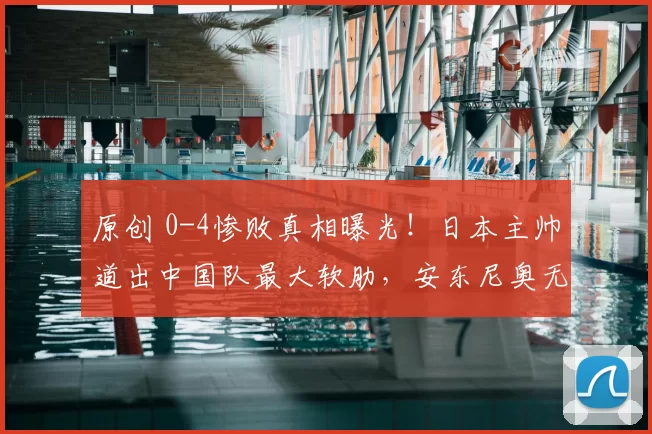 原创 0-4惨败真相曝光！日本主帅道出中国队最大软肋，安东尼奥无力反驳