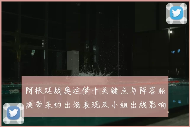 阿根廷战奥运梦十关键点与阵容轮换带来的出场表现及小组出线影响解读