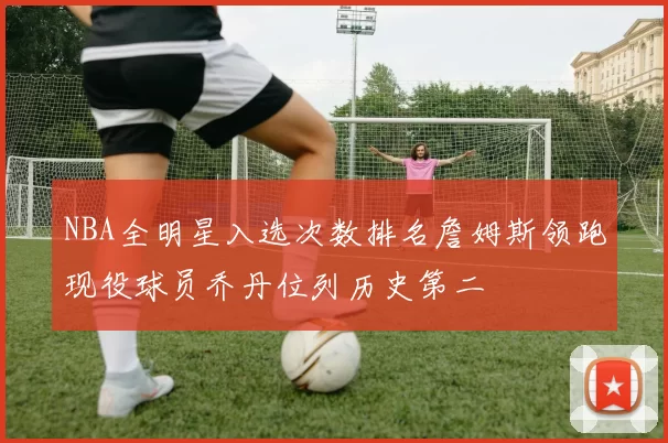 NBA全明星入选次数排名詹姆斯领跑现役球员乔丹位列历史第二