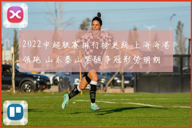 2022中超联赛排行榜更新 上海海港领跑 山东泰山紧随争冠形势明朗