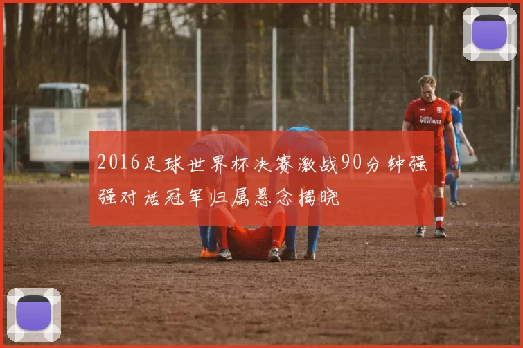 2016足球世界杯决赛激战90分钟强强对话冠军归属悬念揭晓