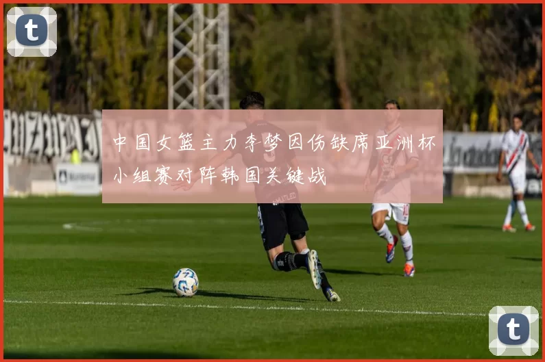 中国女篮主力李梦因伤缺席亚洲杯小组赛对阵韩国关键战