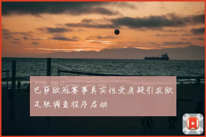 巴萨欧冠赛事真实性受质疑引发欧足联调查程序启动