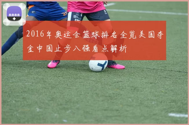 2016年奥运会篮球排名全览美国夺金中国止步八强看点解析