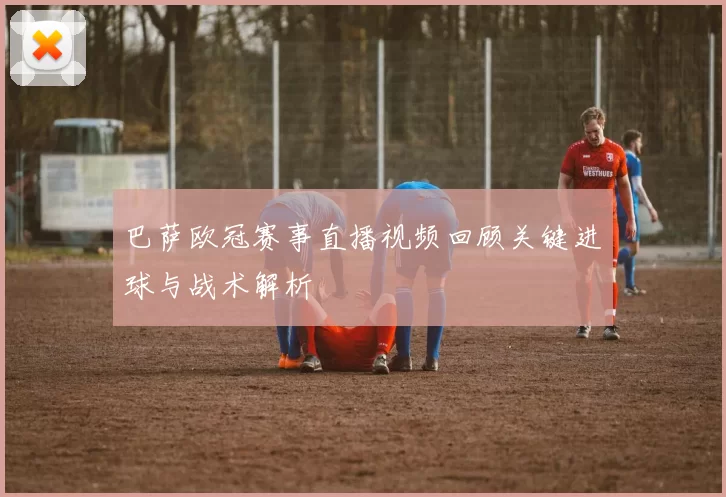 巴萨欧冠赛事直播视频回顾关键进球与战术解析