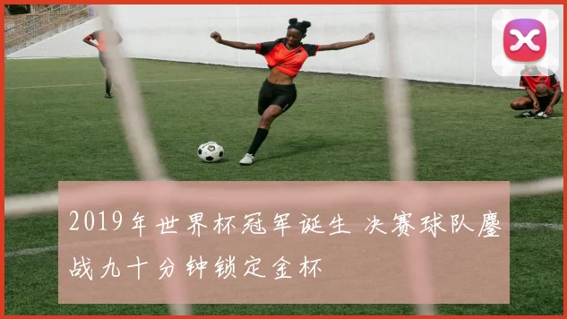 2019年世界杯冠军诞生 决赛球队鏖战九十分钟锁定金杯