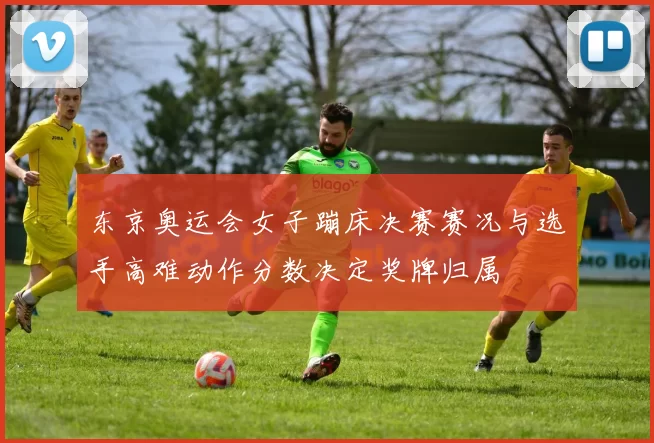 东京奥运会女子蹦床决赛赛况与选手高难动作分数决定奖牌归属