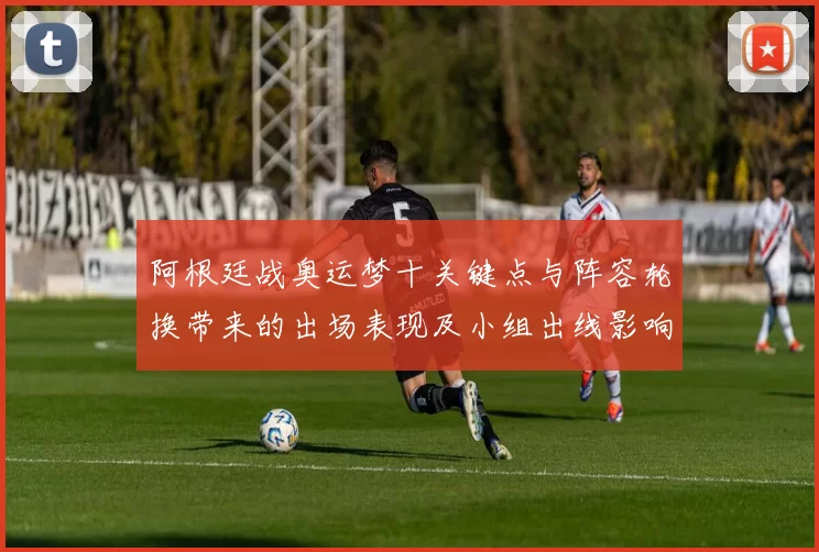 阿根廷战奥运梦十关键点与阵容轮换带来的出场表现及小组出线影响解读