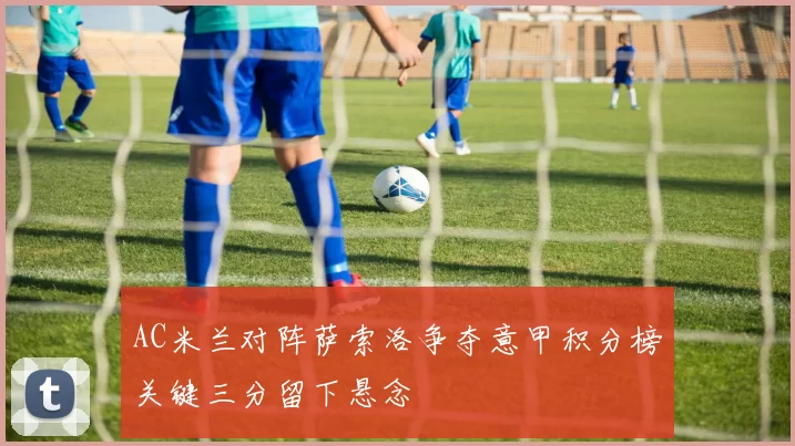 AC米兰对阵萨索洛争夺意甲积分榜关键三分留下悬念