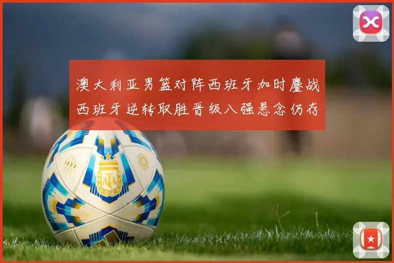 澳大利亚男篮对阵西班牙加时鏖战西班牙逆转取胜晋级八强悬念仍存