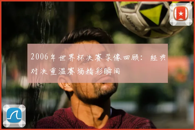 2006年世界杯决赛录像回顾:经典对决重温赛场精彩瞬间