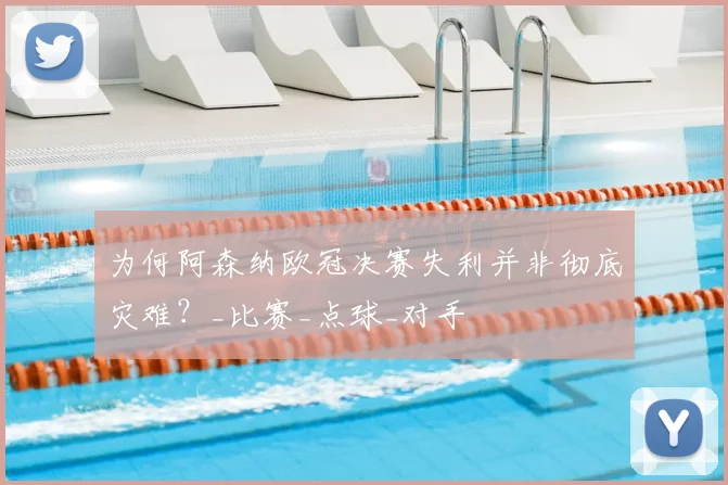 为何阿森纳欧冠决赛失利并非彻底灾难？_比赛_点球_对手