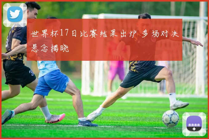 世界杯17日比赛结果出炉 多场对决悬念揭晓