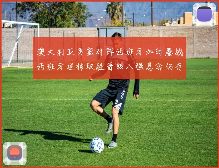 澳大利亚男篮对阵西班牙加时鏖战西班牙逆转取胜晋级八强悬念仍存