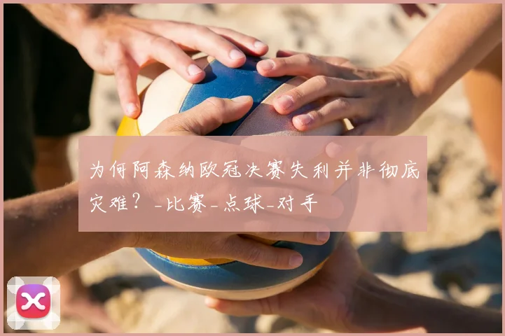 为何阿森纳欧冠决赛失利并非彻底灾难？_比赛_点球_对手
